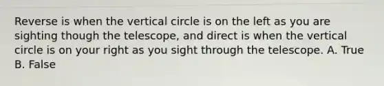 Reverse is when the vertical circle is on the left as you are sighting though the telescope, and direct is when the vertical circle is on your right as you sight through the telescope. A. True B. False