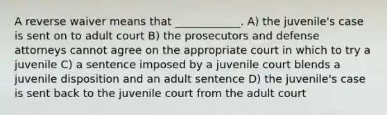 A reverse waiver means that ____________. A) the juvenile's case is sent on to adult court B) the prosecutors and defense attorneys cannot agree on the appropriate court in which to try a juvenile C) a sentence imposed by a juvenile court blends a juvenile disposition and an adult sentence D) the juvenile's case is sent back to the juvenile court from the adult court