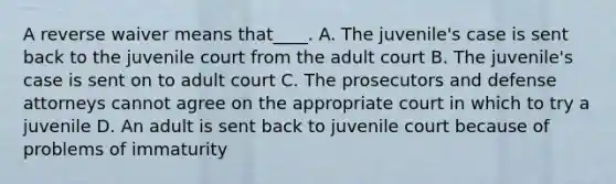 A reverse waiver means that____. A. The juvenile's case is sent back to the juvenile court from the adult court B. The juvenile's case is sent on to adult court C. The prosecutors and defense attorneys cannot agree on the appropriate court in which to try a juvenile D. An adult is sent back to juvenile court because of problems of immaturity