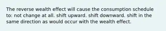 The reverse wealth effect will cause the consumption schedule to: not change at all. shift upward. shift downward. shift in the same direction as would occur with the wealth effect.