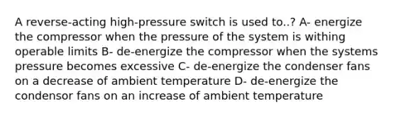 A reverse-acting high-pressure switch is used to..? A- energize the compressor when the pressure of the system is withing operable limits B- de-energize the compressor when the systems pressure becomes excessive C- de-energize the condenser fans on a decrease of ambient temperature D- de-energize the condensor fans on an increase of ambient temperature