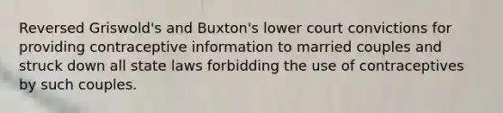 Reversed Griswold's and Buxton's lower court convictions for providing contraceptive information to married couples and struck down all state laws forbidding the use of contraceptives by such couples.