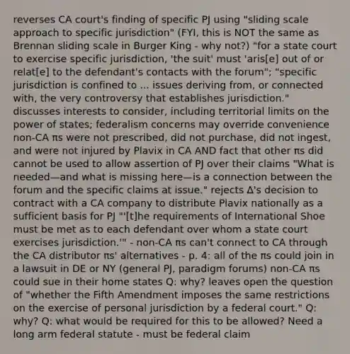 reverses CA court's finding of specific PJ using "sliding scale approach to specific jurisdiction" (FYI, this is NOT the same as Brennan sliding scale in Burger King - why not?) "for a state court to exercise specific jurisdiction, 'the suit' must 'aris[e] out of or relat[e] to the defendant's contacts with the forum"; "specific jurisdiction is confined to ... issues deriving from, or connected with, the very controversy that establishes jurisdiction." discusses interests to consider, including territorial limits on the power of states; federalism concerns may override convenience non-CA πs were not prescribed, did not purchase, did not ingest, and were not injured by Plavix in CA AND fact that other πs did cannot be used to allow assertion of PJ over their claims "What is needed—and what is missing here—is a connection between the forum and the specific claims at issue." rejects ∆'s decision to contract with a CA company to distribute Plavix nationally as a sufficient basis for PJ "'[t]he requirements of International Shoe must be met as to each defendant over whom a state court exercises jurisdiction.'" - non-CA πs can't connect to CA through the CA distributor πs' alternatives - p. 4: all of the πs could join in a lawsuit in DE or NY (general PJ, paradigm forums) non-CA πs could sue in their home states Q: why? leaves open the question of "whether the Fifth Amendment imposes the same restrictions on the exercise of personal jurisdiction by a federal court." Q: why? Q: what would be required for this to be allowed? Need a long arm federal statute - must be federal claim