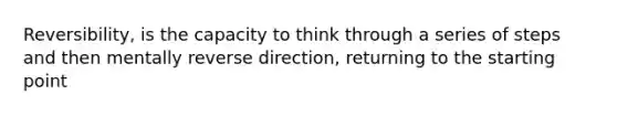 Reversibility, is the capacity to think through a series of steps and then mentally reverse direction, returning to the starting point