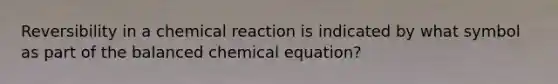 Reversibility in a chemical reaction is indicated by what symbol as part of the balanced chemical equation?