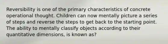 Reversibility is one of the primary characteristics of concrete operational thought. Children can now mentally picture a series of steps and reverse the steps to get back to the starting point. The ability to mentally classify objects according to their quantitative dimensions, is known as?