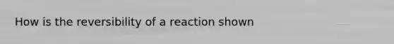 How is the reversibility of a reaction shown