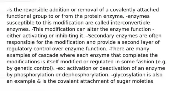 -is the reversible addition or removal of a covalently attached functional group to or from the protein enzyme. -enzymes susceptible to this modification are called interconvertible enzymes. -This modification can alter the enzyme function - either activating or inhibiting it. -Secondary enzymes are often responsible for the modification and provide a second layer of regulatory control over enzyme function. -There are many examples of cascade where each enzyme that completes the modifications is itself modified or regulated in some fashion (e.g. by genetic control). -ex: activation or deactivation of an enzyme by phosphorylation or dephosphorylation. -glycosylation is also an example & is the covalent attachment of sugar moieties.