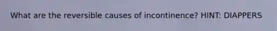 What are the reversible causes of incontinence? HINT: DIAPPERS