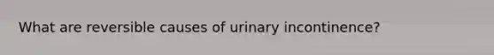 What are reversible causes of urinary incontinence?