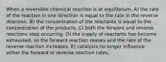 When a reversible chemical reaction is at equilibrium, A) the rate of the reaction in one direction is equal to the rate in the reverse direction. B) the concentration of the reactants is equal to the concentration of the products. C) both the forward and reverse reactions stop occurring. D) the supply of reactants has become exhausted, so the forward reaction ceases and the rate of the reverse reaction increases. E) catalysts no longer influence either the forward or reverse reaction rates.