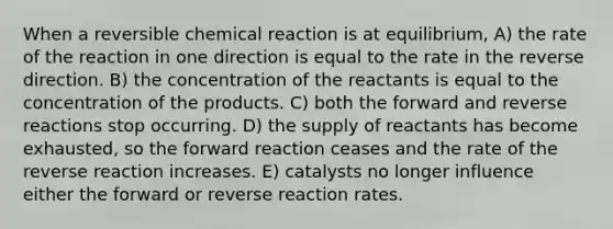 When a reversible chemical reaction is at equilibrium, A) the rate of the reaction in one direction is equal to the rate in the reverse direction. B) the concentration of the reactants is equal to the concentration of the products. C) both the forward and reverse reactions stop occurring. D) the supply of reactants has become exhausted, so the forward reaction ceases and the rate of the reverse reaction increases. E) catalysts no longer influence either the forward or reverse reaction rates.