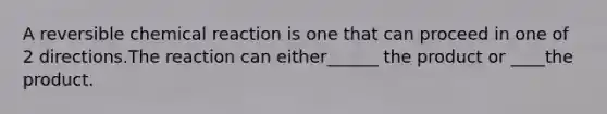 A reversible chemical reaction is one that can proceed in one of 2 directions.The reaction can either______ the product or ____the product.