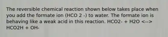 The reversible chemical reaction shown below takes place when you add the formate ion (HCO 2 -) to water. The formate ion is behaving like a weak acid in this reaction. HCO2- + H2O HCO2H + OH-