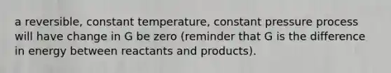 a reversible, constant temperature, constant pressure process will have change in G be zero (reminder that G is the difference in energy between reactants and products).