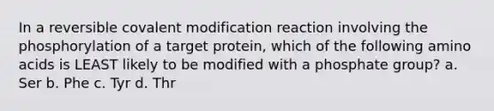 In a reversible covalent modification reaction involving the phosphorylation of a target protein, which of the following amino acids is LEAST likely to be modified with a phosphate group? a. Ser b. Phe c. Tyr d. Thr