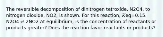 The reversible decomposition of dinitrogen tetroxide, N2O4, to nitrogen dioxide, NO2, is shown. For this reaction, 𝐾eq=0.15. N2O4 ⇌ 2NO2 At equilibrium, is the concentration of reactants or products greater? Does the reaction favor reactants or products?