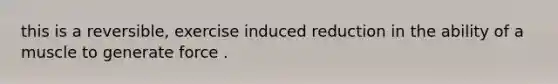 this is a reversible, exercise induced reduction in the ability of a muscle to generate force .