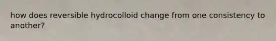 how does reversible hydrocolloid change from one consistency to another?