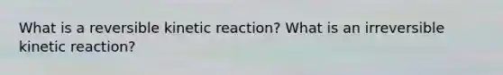 What is a reversible kinetic reaction? What is an irreversible kinetic reaction?