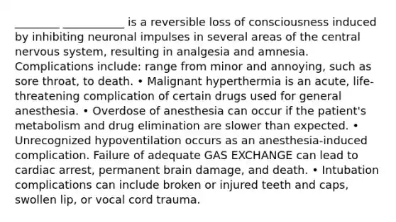 ________ ___________ is a reversible loss of consciousness induced by inhibiting neuronal impulses in several areas of the central nervous system, resulting in analgesia and amnesia. Complications include: range from minor and annoying, such as sore throat, to death. • Malignant hyperthermia is an acute, life-threatening complication of certain drugs used for general anesthesia. • Overdose of anesthesia can occur if the patient's metabolism and drug elimination are slower than expected. • Unrecognized hypoventilation occurs as an anesthesia-induced complication. Failure of adequate GAS EXCHANGE can lead to cardiac arrest, permanent brain damage, and death. • Intubation complications can include broken or injured teeth and caps, swollen lip, or vocal cord trauma.