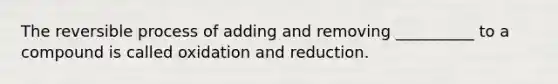 The reversible process of adding and removing __________ to a compound is called oxidation and reduction.