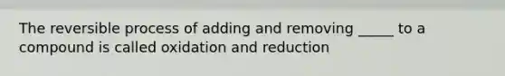 The reversible process of adding and removing _____ to a compound is called oxidation and reduction