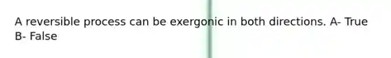 A reversible process can be exergonic in both directions. A- True B- False