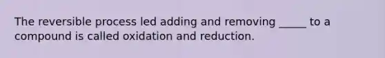 The reversible process led adding and removing _____ to a compound is called oxidation and reduction.