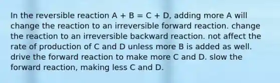 In the reversible reaction A + B = C + D, adding more A will change the reaction to an irreversible forward reaction. change the reaction to an irreversible backward reaction. not affect the rate of production of C and D unless more B is added as well. drive the forward reaction to make more C and D. slow the forward reaction, making less C and D.