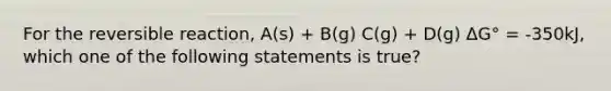 For the reversible reaction, A(s) + B(g) C(g) + D(g) ΔG° = -350kJ, which one of the following statements is true?