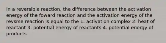 In a reversible reaction, the difference between the activation energy of the foward reaction and the activation energy of the revsrse reaction is equal to the 1. activation complex 2. heat of reactant 3. potential energy of reactants 4. potential energy of products