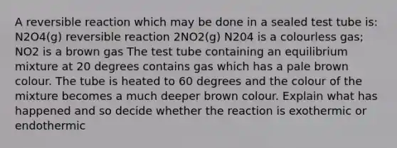 A reversible reaction which may be done in a sealed test tube is: N2O4(g) reversible reaction 2NO2(g) N204 is a colourless gas; NO2 is a brown gas The test tube containing an equilibrium mixture at 20 degrees contains gas which has a pale brown colour. The tube is heated to 60 degrees and the colour of the mixture becomes a much deeper brown colour. Explain what has happened and so decide whether the reaction is exothermic or endothermic