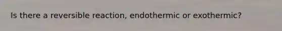 Is there a reversible reaction, endothermic or exothermic?