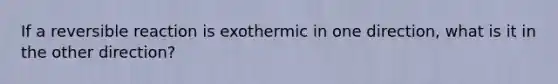 If a reversible reaction is exothermic in one direction, what is it in the other direction?