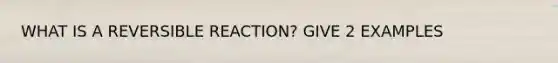 WHAT IS A REVERSIBLE REACTION? GIVE 2 EXAMPLES