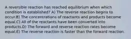 A reversible reaction has reached equilibrium when which condition is established? A) The reverse reaction begins to occur.B) The concentrations of reactants and products become equal.C) All of the reactants have been converted into products.D) The forward and reverse reaction rates become equal.E) The reverse reaction is faster than the forward reaction.