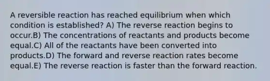 A reversible reaction has reached equilibrium when which condition is established? A) The reverse reaction begins to occur.B) The concentrations of reactants and products become equal.C) All of the reactants have been converted into products.D) The forward and reverse reaction rates become equal.E) The reverse reaction is faster than the forward reaction.