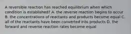 A reversible reaction has reached equilibrium when which condition is established? A. the reverse reaction begins to occur B. the concentrations of reactants and products become equal C. all of the reactants have been converted into products D. the forward and reverse reaction rates become equal