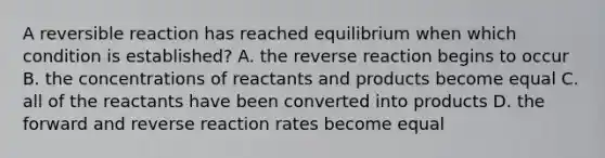 A reversible reaction has reached equilibrium when which condition is established? A. the reverse reaction begins to occur B. the concentrations of reactants and products become equal C. all of the reactants have been converted into products D. the forward and reverse reaction rates become equal