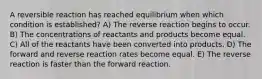 A reversible reaction has reached equilibrium when which condition is established? A) The reverse reaction begins to occur. B) The concentrations of reactants and products become equal. C) All of the reactants have been converted into products. D) The forward and reverse reaction rates become equal. E) The reverse reaction is faster than the forward reaction.