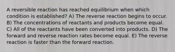 A reversible reaction has reached equilibrium when which condition is established? A) The reverse reaction begins to occur. B) The concentrations of reactants and products become equal. C) All of the reactants have been converted into products. D) The forward and reverse reaction rates become equal. E) The reverse reaction is faster than the forward reaction.