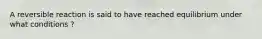 A reversible reaction is said to have reached equilibrium under what conditions ?