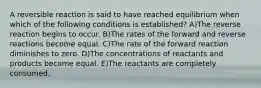 A reversible reaction is said to have reached equilibrium when which of the following conditions is established? A)The reverse reaction begins to occur. B)The rates of the forward and reverse reactions become equal. C)The rate of the forward reaction diminishes to zero. D)The concentrations of reactants and products become equal. E)The reactants are completely consumed.