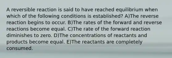 A reversible reaction is said to have reached equilibrium when which of the following conditions is established? A)The reverse reaction begins to occur. B)The rates of the forward and reverse reactions become equal. C)The rate of the forward reaction diminishes to zero. D)The concentrations of reactants and products become equal. E)The reactants are completely consumed.