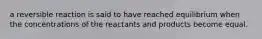 a reversible reaction is said to have reached equilibrium when the concentrations of the reactants and products become equal.