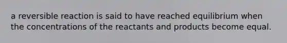 a reversible reaction is said to have reached equilibrium when the concentrations of the reactants and products become equal.