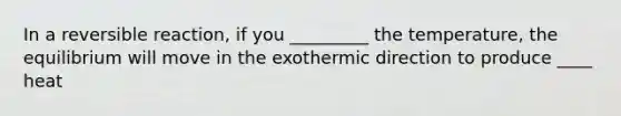 In a reversible reaction, if you _________ the temperature, the equilibrium will move in the exothermic direction to produce ____ heat