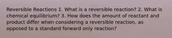 Reversible Reactions 1. What is a reversible reaction? 2. What is chemical equilibrium? 3. How does the amount of reactant and product differ when considering a reversible reaction, as opposed to a standard forward only reaction?