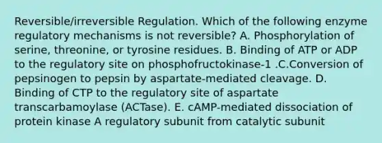 Reversible/irreversible Regulation. Which of the following enzyme regulatory mechanisms is not reversible? A. Phosphorylation of serine, threonine, or tyrosine residues. B. Binding of ATP or ADP to the regulatory site on phosphofructokinase-1 .C.Conversion of pepsinogen to pepsin by aspartate-mediated cleavage. D. Binding of CTP to the regulatory site of aspartate transcarbamoylase (ACTase). E. cAMP-mediated dissociation of protein kinase A regulatory subunit from catalytic subunit